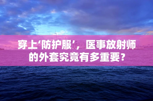 穿上‘防护服’，医事放射师的外套究竟有多重要？