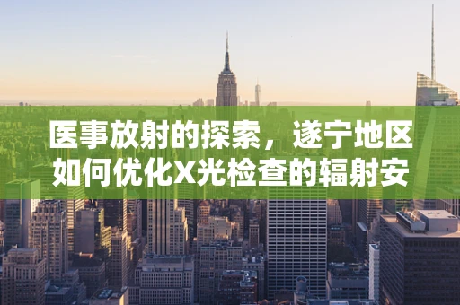 医事放射的探索，遂宁地区如何优化X光检查的辐射安全与患者体验？