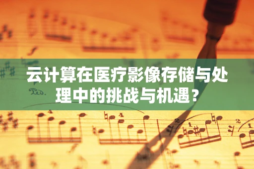 云计算在医疗影像存储与处理中的挑战与机遇？
