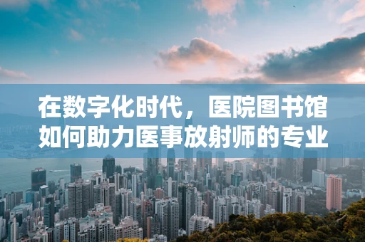 在数字化时代，医院图书馆如何助力医事放射师的专业成长？