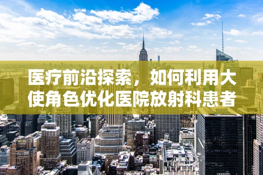 医疗前沿探索，如何利用大使角色优化医院放射科患者体验？