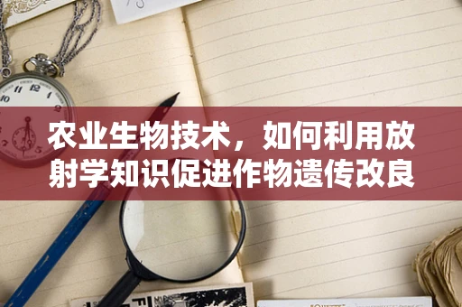农业生物技术，如何利用放射学知识促进作物遗传改良？