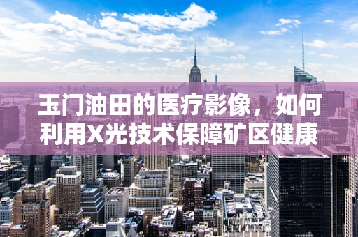 玉门油田的医疗影像，如何利用X光技术保障矿区健康？