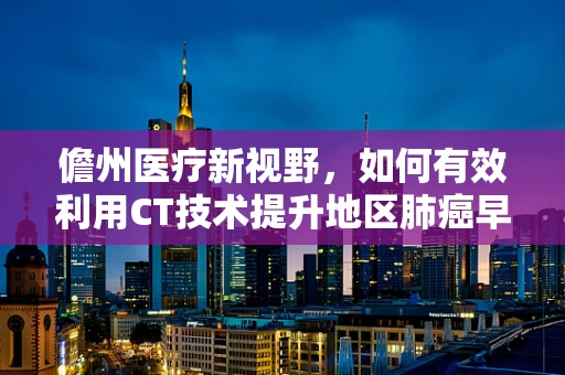 儋州医疗新视野，如何有效利用CT技术提升地区肺癌早筛效率？