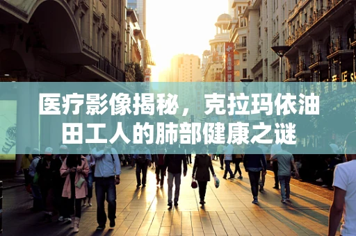 医疗影像揭秘，克拉玛依油田工人的肺部健康之谜