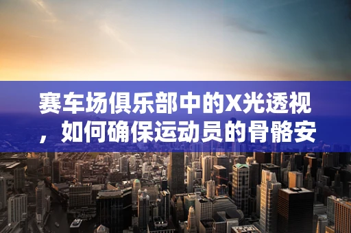赛车场俱乐部中的X光透视，如何确保运动员的骨骼安全？