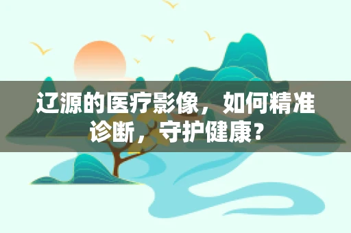 辽源的医疗影像，如何精准诊断，守护健康？