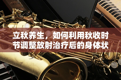 立秋养生，如何利用秋收时节调整放射治疗后的身体状态？