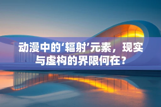 动漫中的‘辐射’元素，现实与虚构的界限何在？