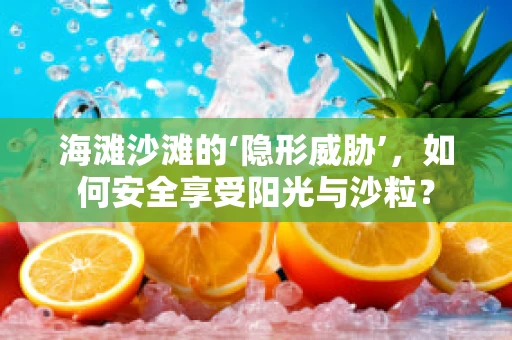 海滩沙滩的‘隐形威胁’，如何安全享受阳光与沙粒？