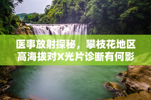 医事放射探秘，攀枝花地区高海拔对X光片诊断有何影响？