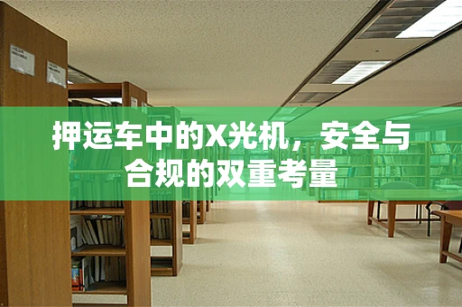 押运车中的X光机，安全与合规的双重考量