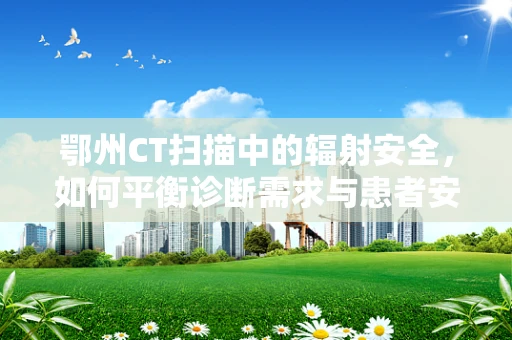 鄂州CT扫描中的辐射安全，如何平衡诊断需求与患者安全？