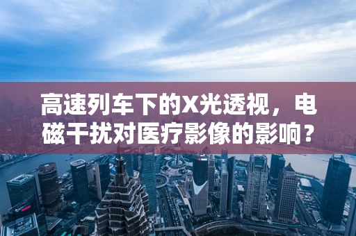 高速列车下的X光透视，电磁干扰对医疗影像的影响？