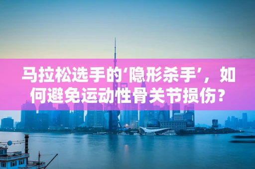马拉松选手的‘隐形杀手’，如何避免运动性骨关节损伤？