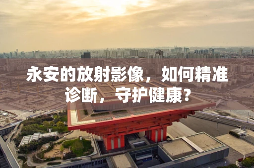 永安的放射影像，如何精准诊断，守护健康？