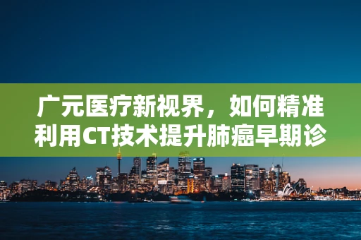 广元医疗新视界，如何精准利用CT技术提升肺癌早期诊断率？