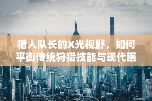 猎人队长的X光视野，如何平衡传统狩猎技能与现代医疗技术？