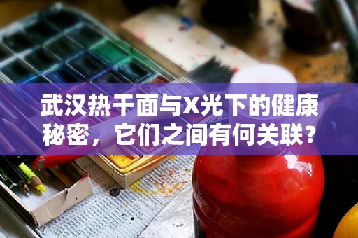 武汉热干面与X光下的健康秘密，它们之间有何关联？