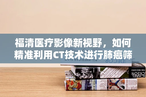 福清医疗影像新视野，如何精准利用CT技术进行肺癌筛查？