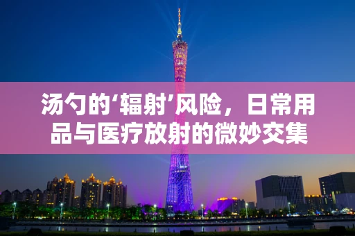 汤勺的‘辐射’风险，日常用品与医疗放射的微妙交集