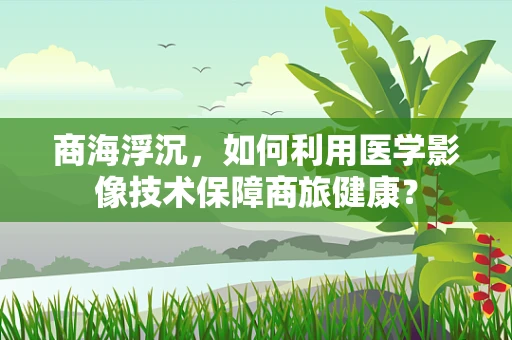 商海浮沉，如何利用医学影像技术保障商旅健康？