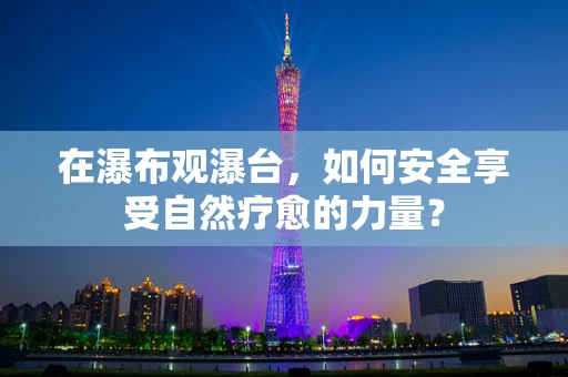 在瀑布观瀑台，如何安全享受自然疗愈的力量？
