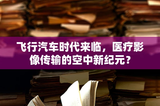 飞行汽车时代来临，医疗影像传输的空中新纪元？