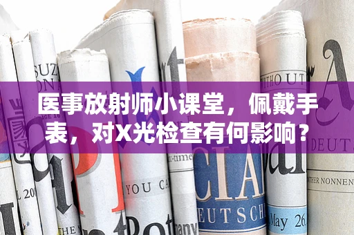 医事放射师小课堂，佩戴手表，对X光检查有何影响？
