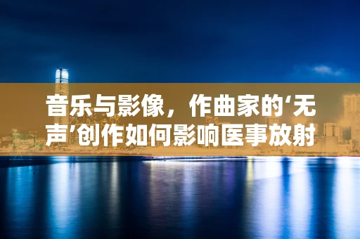 音乐与影像，作曲家的‘无声’创作如何影响医事放射学？