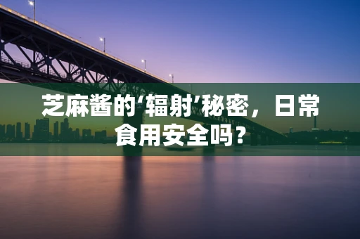芝麻酱的‘辐射’秘密，日常食用安全吗？