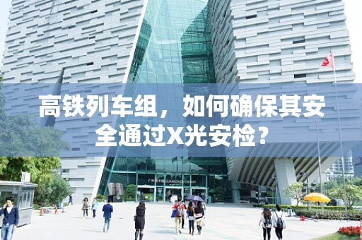 高铁列车组，如何确保其安全通过X光安检？