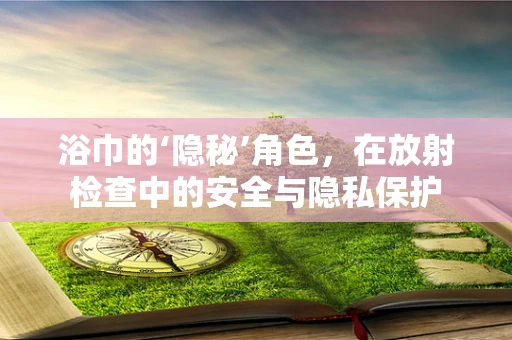浴巾的‘隐秘’角色，在放射检查中的安全与隐私保护
