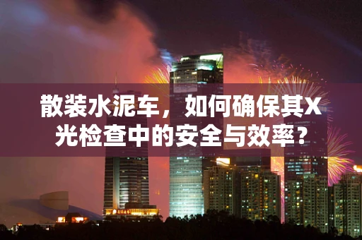 散装水泥车，如何确保其X光检查中的安全与效率？