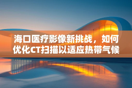 海口医疗影像新挑战，如何优化CT扫描以适应热带气候下的患者？