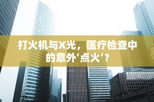 打火机与X光，医疗检查中的意外‘点火’？