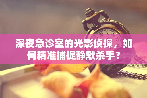 深夜急诊室的光影侦探，如何精准捕捉静默杀手？
