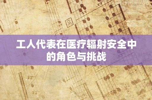 工人代表在医疗辐射安全中的角色与挑战
