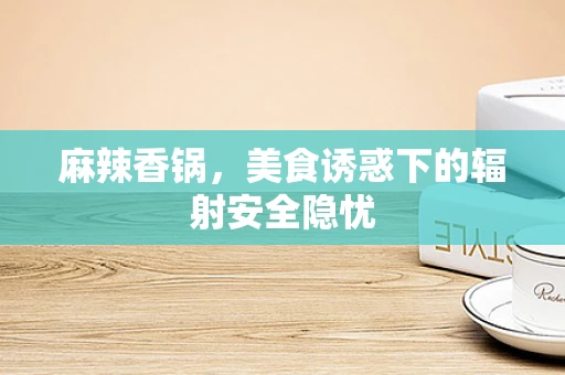 麻辣香锅，美食诱惑下的辐射安全隐忧