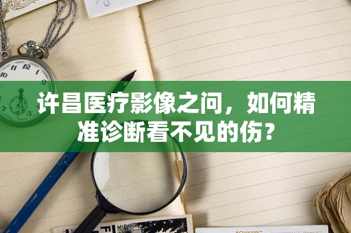 许昌医疗影像之问，如何精准诊断看不见的伤？