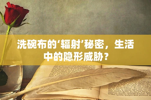 洗碗布的‘辐射’秘密，生活中的隐形威胁？