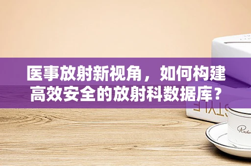 医事放射新视角，如何构建高效安全的放射科数据库？
