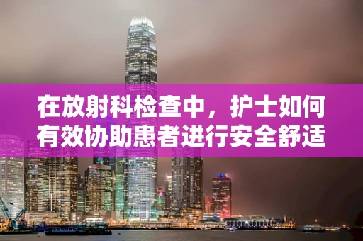 在放射科检查中，护士如何有效协助患者进行安全舒适的检查？