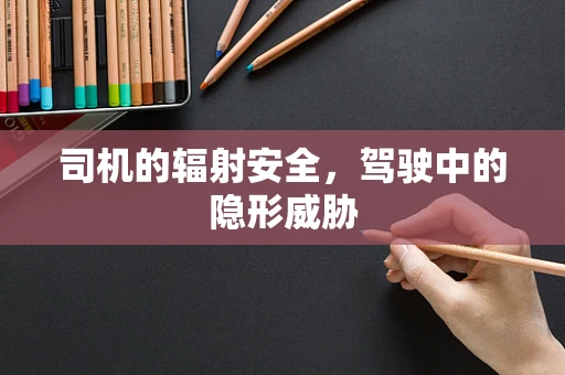 司机的辐射安全，驾驶中的隐形威胁