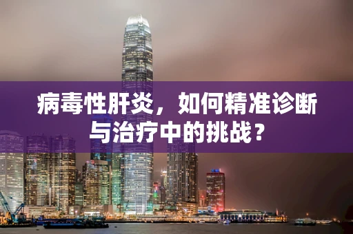 病毒性肝炎，如何精准诊断与治疗中的挑战？