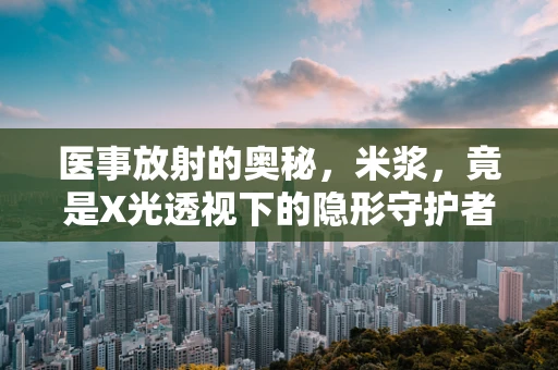 医事放射的奥秘，米浆，竟是X光透视下的隐形守护者？
