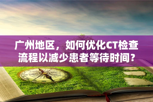 广州地区，如何优化CT检查流程以减少患者等待时间？