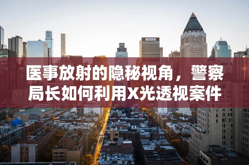 医事放射的隐秘视角，警察局长如何利用X光透视案件真相？