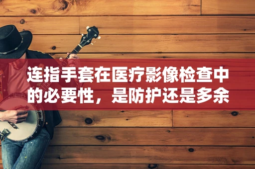 连指手套在医疗影像检查中的必要性，是防护还是多余？