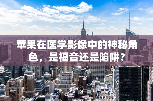 苹果在医学影像中的神秘角色，是福音还是陷阱？